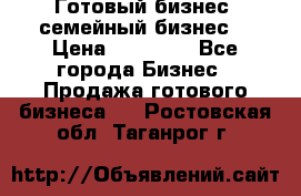 Готовый бизнес (семейный бизнес) › Цена ­ 10 000 - Все города Бизнес » Продажа готового бизнеса   . Ростовская обл.,Таганрог г.